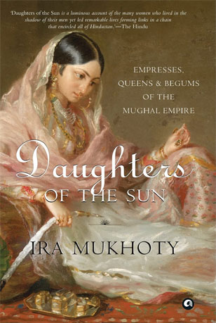 Daughters of the Sun: Empresses, Queens and Begums of the Mughal Empire by Ira Mukhoty